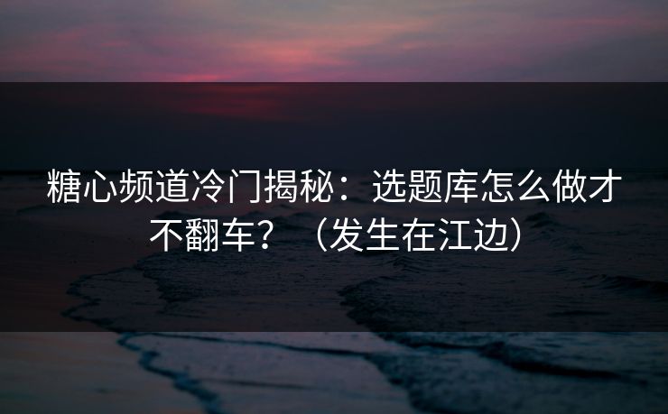 糖心频道冷门揭秘：选题库怎么做才不翻车？（发生在江边）