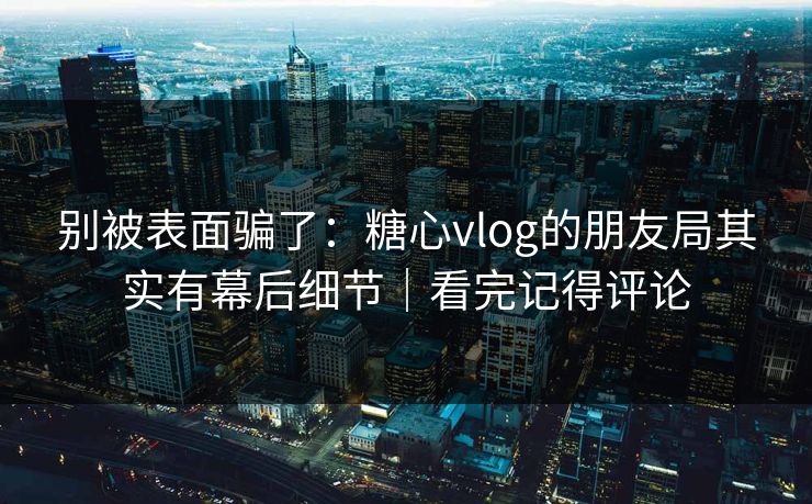 别被表面骗了：糖心vlog的朋友局其实有幕后细节｜看完记得评论