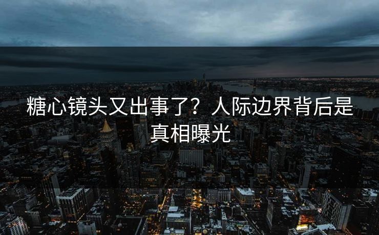 糖心镜头又出事了？人际边界背后是真相曝光
