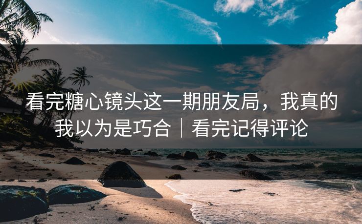 看完糖心镜头这一期朋友局，我真的我以为是巧合｜看完记得评论