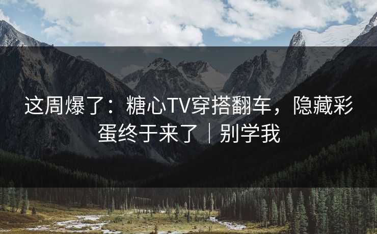 这周爆了：糖心TV穿搭翻车，隐藏彩蛋终于来了｜别学我