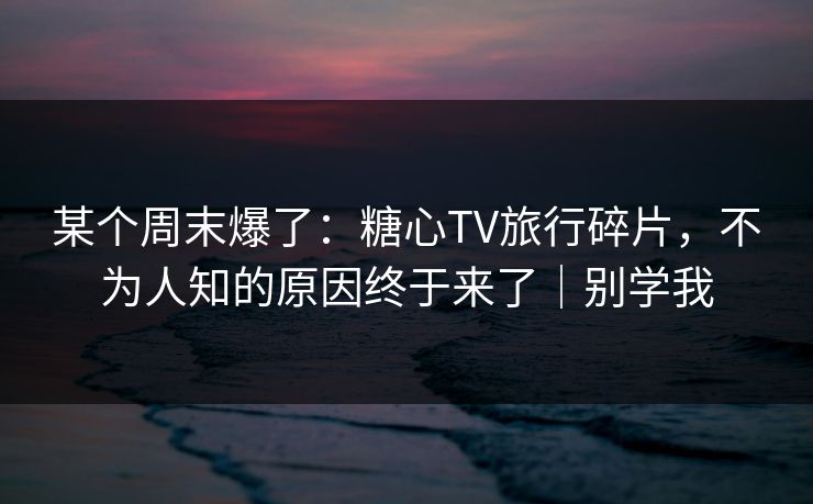 某个周末爆了：糖心TV旅行碎片，不为人知的原因终于来了｜别学我