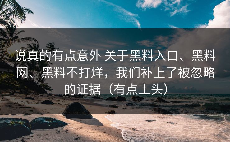 说真的有点意外 关于黑料入口、黑料网、黑料不打烊，我们补上了被忽略的证据（有点上头）