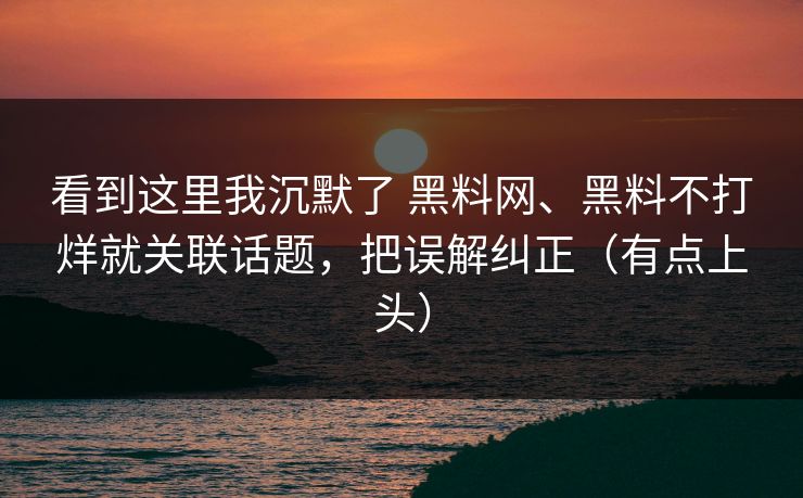 看到这里我沉默了 黑料网、黑料不打烊就关联话题，把误解纠正（有点上头）