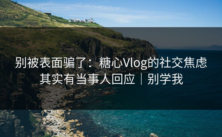 别被表面骗了：糖心Vlog的社交焦虑其实有当事人回应｜别学我