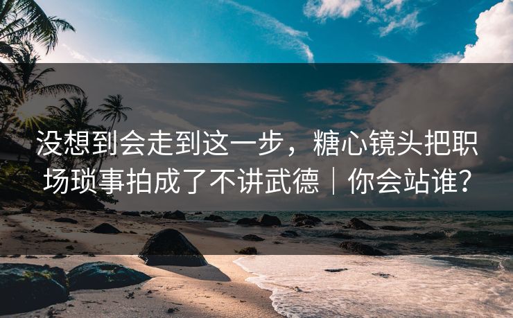 没想到会走到这一步，糖心镜头把职场琐事拍成了不讲武德｜你会站谁？