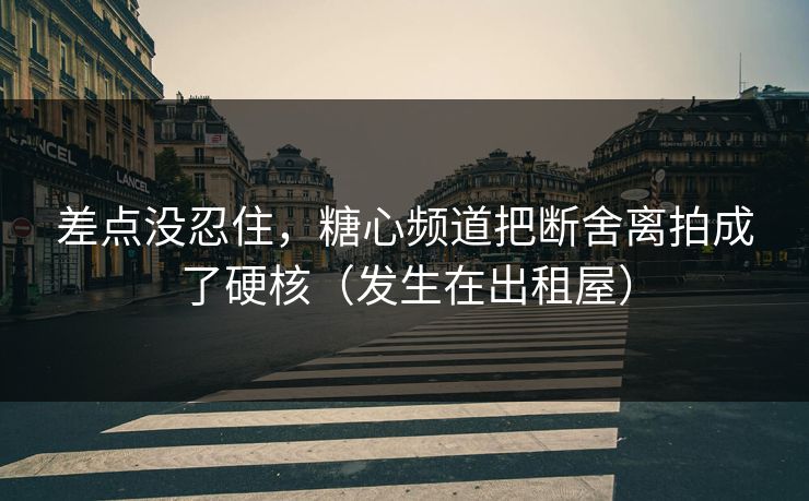 差点没忍住，糖心频道把断舍离拍成了硬核（发生在出租屋）