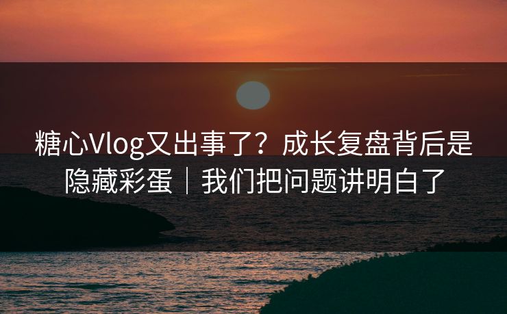 糖心Vlog又出事了？成长复盘背后是隐藏彩蛋｜我们把问题讲明白了