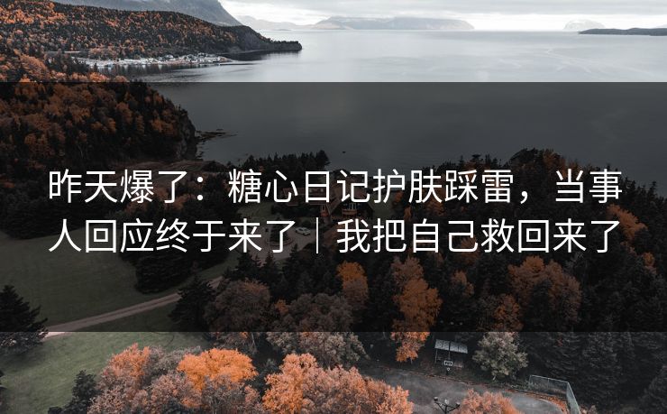 昨天爆了：糖心日记护肤踩雷，当事人回应终于来了｜我把自己救回来了