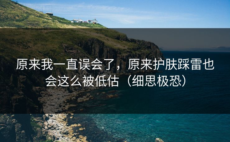原来我一直误会了，原来护肤踩雷也会这么被低估（细思极恐）