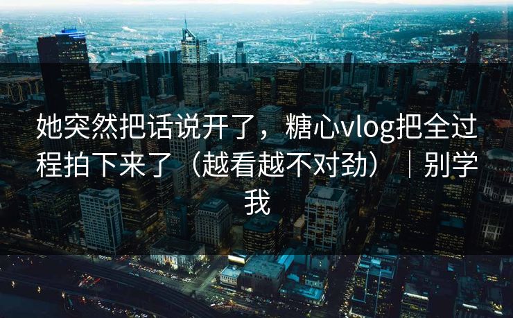 她突然把话说开了，糖心vlog把全过程拍下来了（越看越不对劲）｜别学我