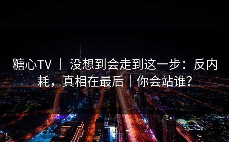 糖心TV ｜ 没想到会走到这一步：反内耗，真相在最后｜你会站谁？