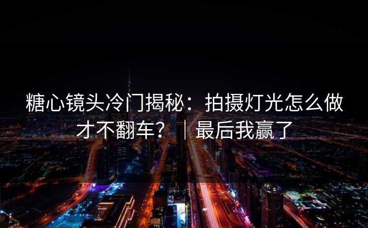 糖心镜头冷门揭秘：拍摄灯光怎么做才不翻车？｜最后我赢了