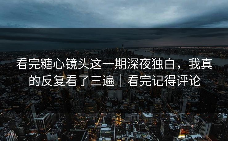 看完糖心镜头这一期深夜独白，我真的反复看了三遍｜看完记得评论