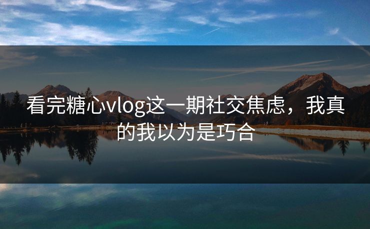 看完糖心vlog这一期社交焦虑，我真的我以为是巧合
