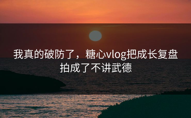 我真的破防了，糖心vlog把成长复盘拍成了不讲武德