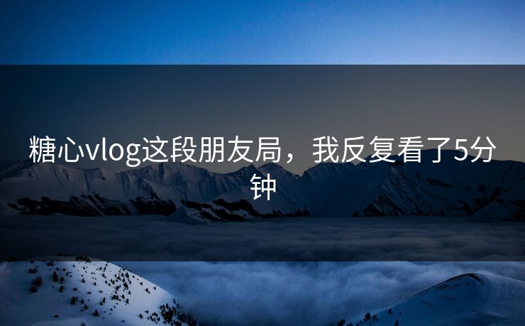 糖心vlog这段朋友局，我反复看了5分钟