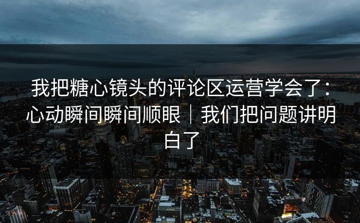 我把糖心镜头的评论区运营学会了：心动瞬间瞬间顺眼｜我们把问题讲明白了