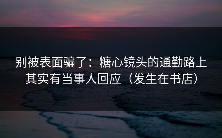 别被表面骗了：糖心镜头的通勤路上其实有当事人回应（发生在书店）