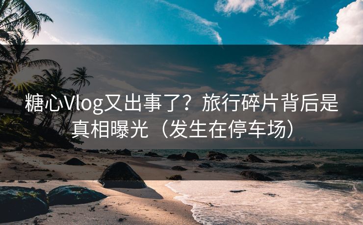 糖心Vlog又出事了？旅行碎片背后是真相曝光（发生在停车场）