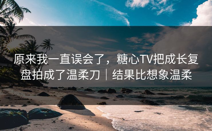 原来我一直误会了，糖心TV把成长复盘拍成了温柔刀｜结果比想象温柔