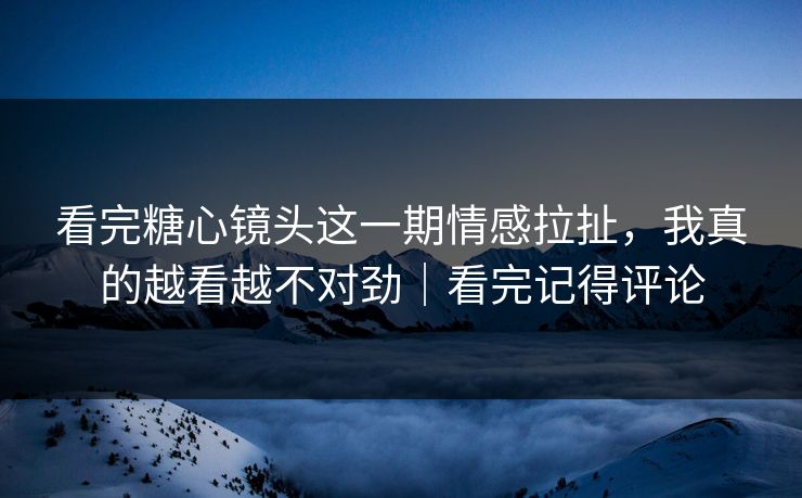 看完糖心镜头这一期情感拉扯，我真的越看越不对劲｜看完记得评论