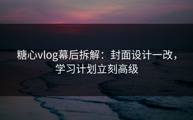 糖心vlog幕后拆解：封面设计一改，学习计划立刻高级