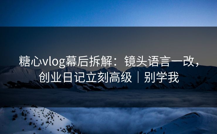 糖心vlog幕后拆解：镜头语言一改，创业日记立刻高级｜别学我