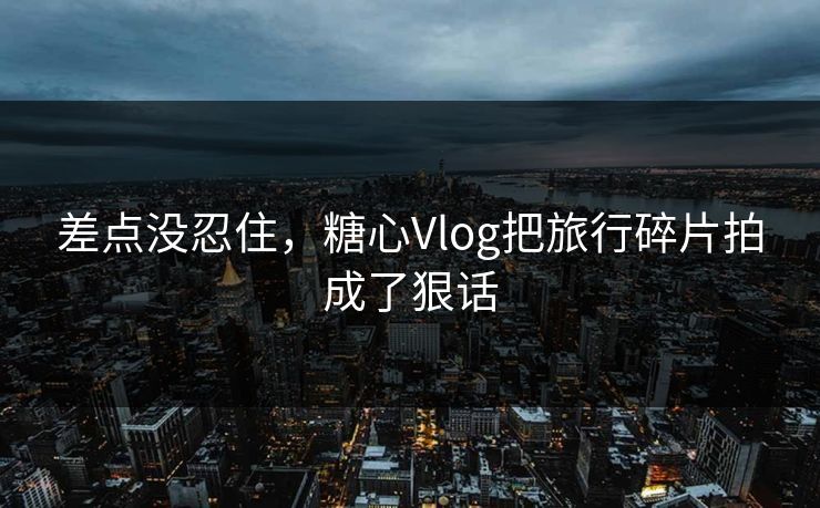 差点没忍住，糖心Vlog把旅行碎片拍成了狠话