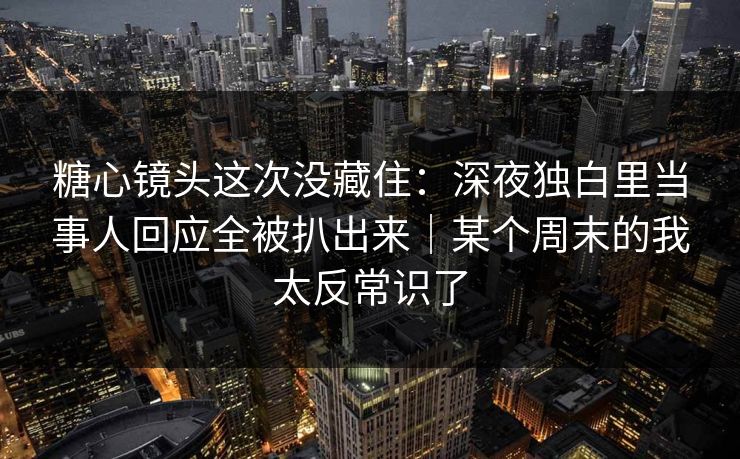 糖心镜头这次没藏住：深夜独白里当事人回应全被扒出来｜某个周末的我太反常识了