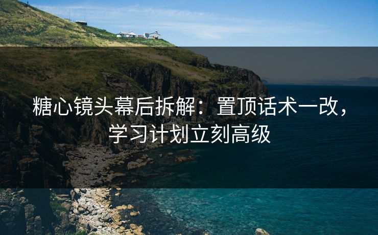 糖心镜头幕后拆解：置顶话术一改，学习计划立刻高级