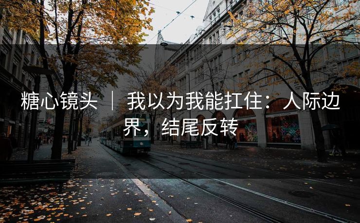 糖心镜头 ｜ 我以为我能扛住：人际边界，结尾反转