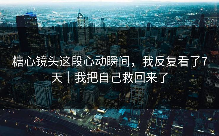 糖心镜头这段心动瞬间，我反复看了7天｜我把自己救回来了