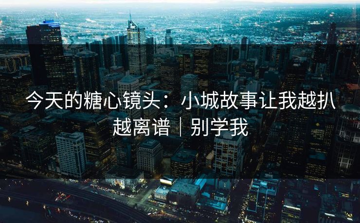 今天的糖心镜头：小城故事让我越扒越离谱｜别学我