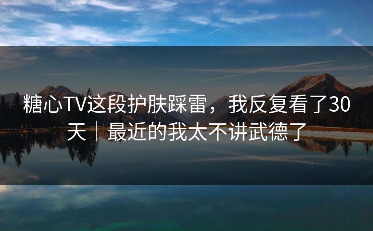 糖心TV这段护肤踩雷，我反复看了30天｜最近的我太不讲武德了