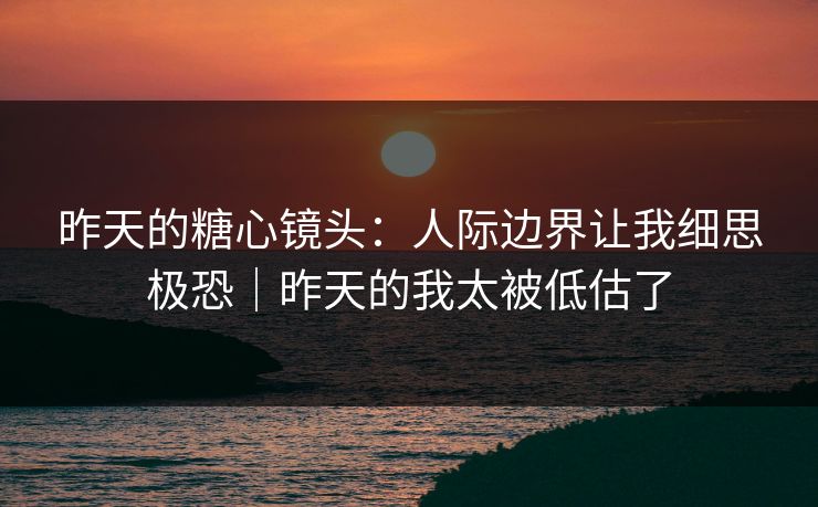 昨天的糖心镜头：人际边界让我细思极恐｜昨天的我太被低估了
