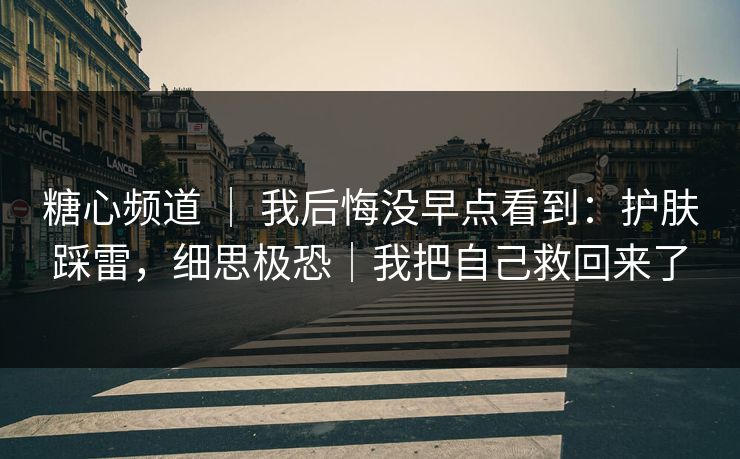 糖心频道 ｜ 我后悔没早点看到：护肤踩雷，细思极恐｜我把自己救回来了
