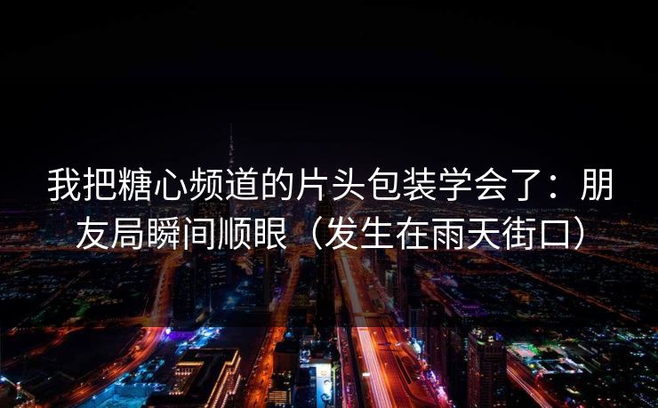 我把糖心频道的片头包装学会了：朋友局瞬间顺眼（发生在雨天街口）