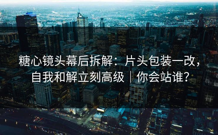 糖心镜头幕后拆解：片头包装一改，自我和解立刻高级｜你会站谁？