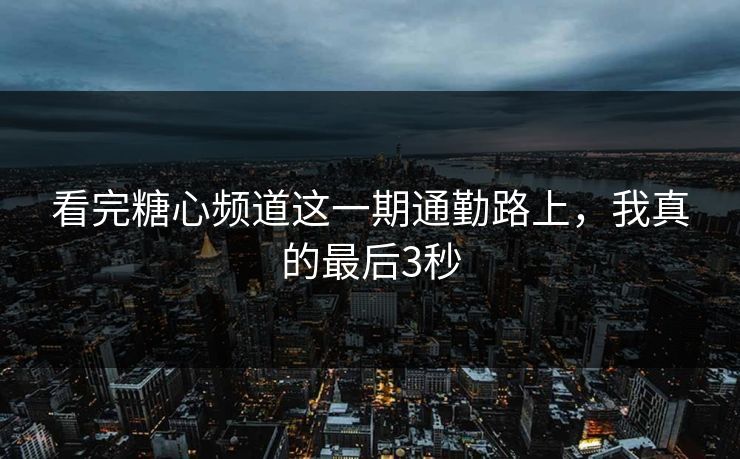 看完糖心频道这一期通勤路上，我真的最后3秒