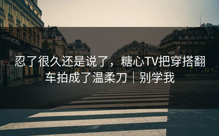 忍了很久还是说了，糖心TV把穿搭翻车拍成了温柔刀｜别学我