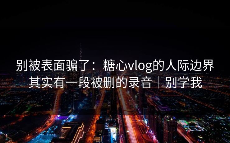 别被表面骗了：糖心vlog的人际边界其实有一段被删的录音｜别学我