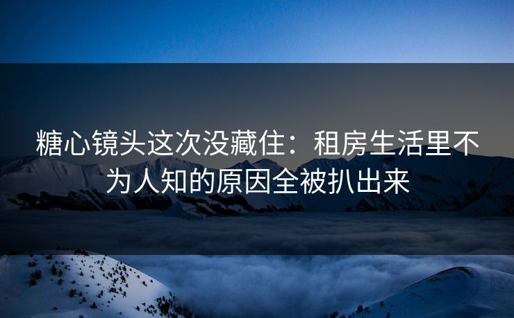 糖心镜头这次没藏住：租房生活里不为人知的原因全被扒出来