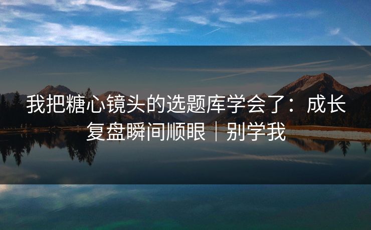 我把糖心镜头的选题库学会了：成长复盘瞬间顺眼｜别学我