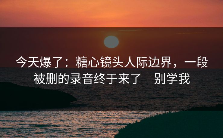 今天爆了：糖心镜头人际边界，一段被删的录音终于来了｜别学我