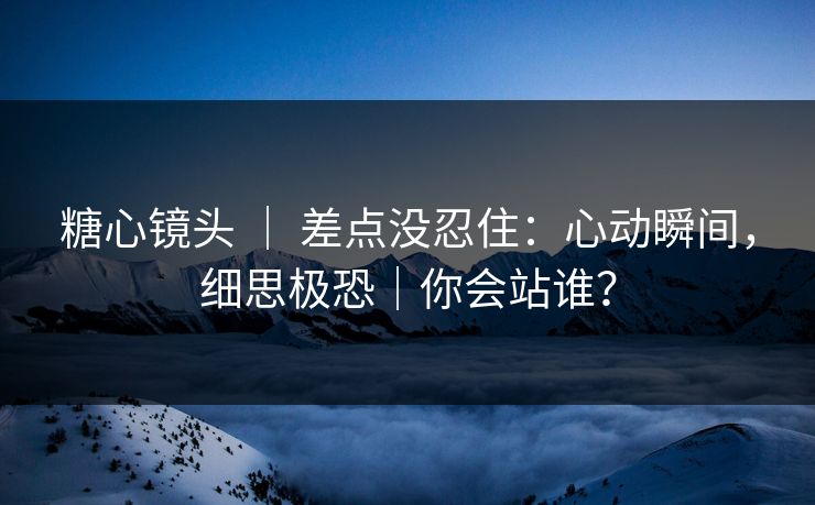 糖心镜头 ｜ 差点没忍住：心动瞬间，细思极恐｜你会站谁？