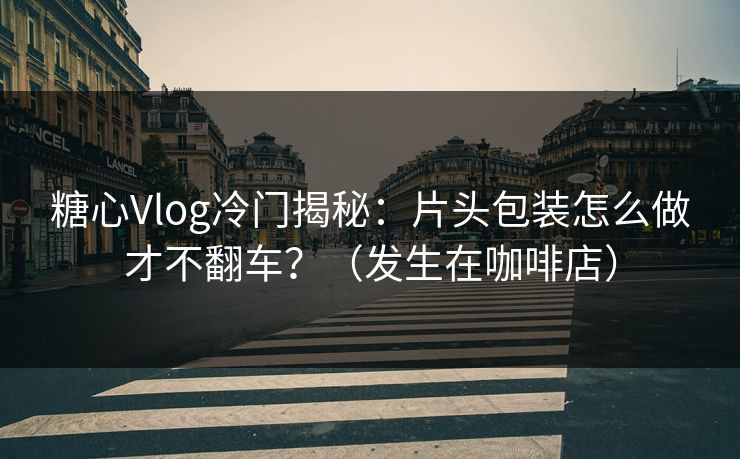糖心Vlog冷门揭秘：片头包装怎么做才不翻车？（发生在咖啡店）