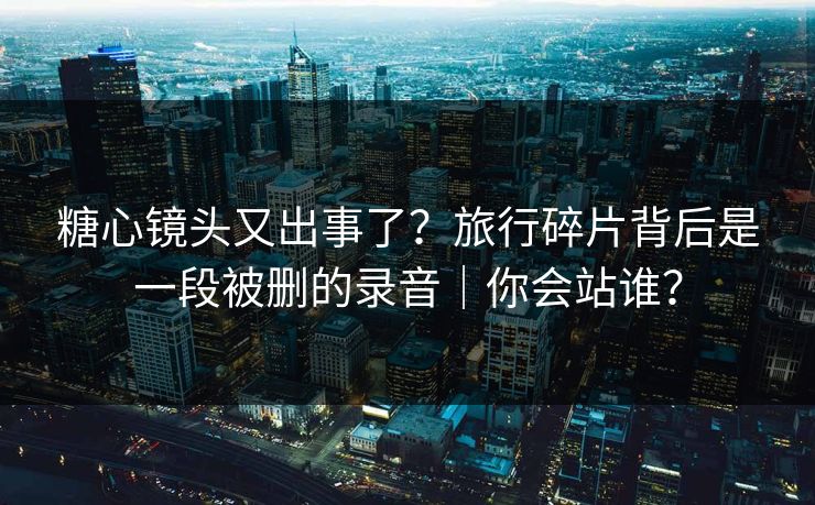 糖心镜头又出事了？旅行碎片背后是一段被删的录音｜你会站谁？