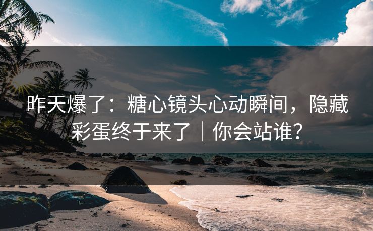 昨天爆了：糖心镜头心动瞬间，隐藏彩蛋终于来了｜你会站谁？