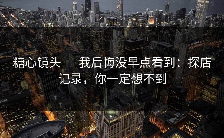 糖心镜头 ｜ 我后悔没早点看到：探店记录，你一定想不到
